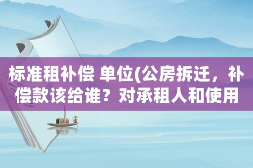 標(biāo)準(zhǔn)租補(bǔ)償 單位(公房拆遷，補(bǔ)償款該給誰？對(duì)承租人和使用人的補(bǔ)償是如何規(guī)定的？)