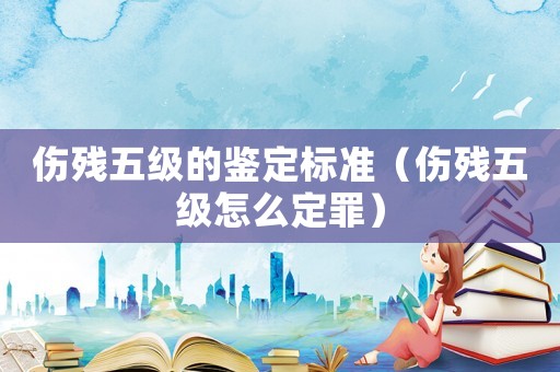 傷殘五級的鑒定標準（傷殘五級怎么定罪）