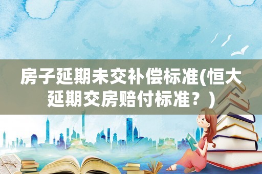 房子延期未交補償標準(恒大延期交房賠付標準？)