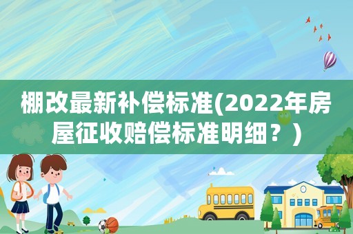 棚改最新補償標準(2022年房屋征收賠償標準明細？)