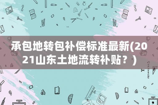 承包地轉(zhuǎn)包補償標準最新(2021山東土地流轉(zhuǎn)補貼？)