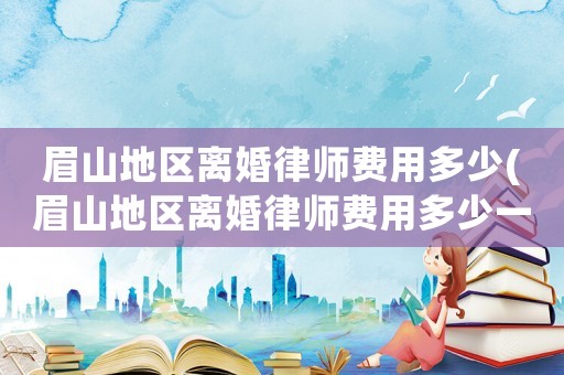 眉山地區離婚律師費用多少(眉山地區離婚律師費用多少一個月)