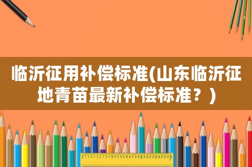 臨沂征用補(bǔ)償標(biāo)準(zhǔn)(山東臨沂征地青苗最新補(bǔ)償標(biāo)準(zhǔn)？)