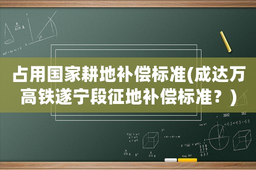 占用國家耕地補償標準(成達萬高鐵遂寧段征地補償標準？)
