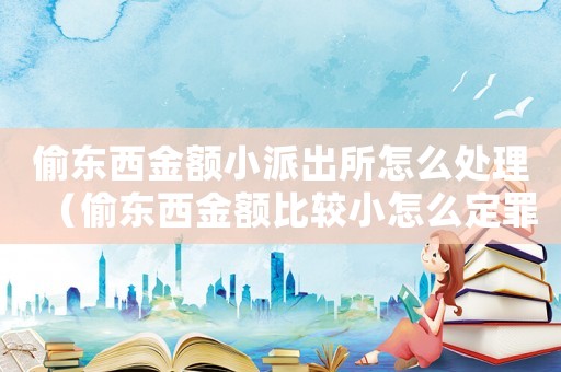 偷東西金額小派出所怎么處理（偷東西金額比較小怎么定罪）