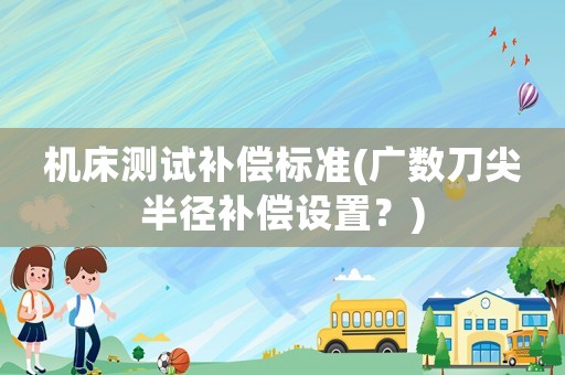 機(jī)床測試補(bǔ)償標(biāo)準(zhǔn)(廣數(shù)刀尖半徑補(bǔ)償設(shè)置？)
