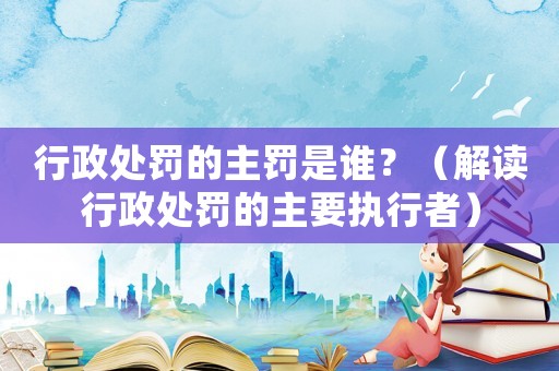 行政處罰的主罰是誰？（解讀行政處罰的主要執行者）
