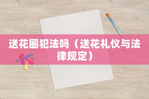 送花圈犯法嗎（送花禮儀與法律規定）