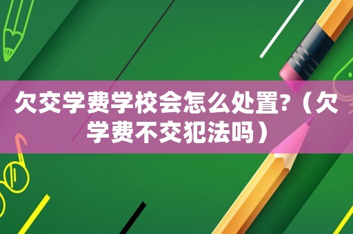 欠交學費學校會怎么處置?（欠學費不交犯法嗎）