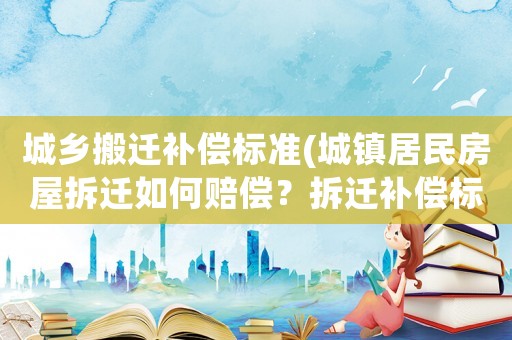 城鄉搬遷補償標準(城鎮居民房屋拆遷如何賠償？拆遷補償標準是多少？補償項目有哪些？)
