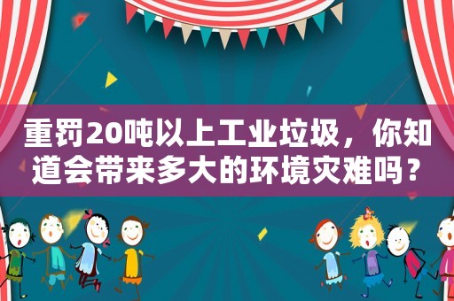 重罰20噸以上工業垃圾，你知道會帶來多大的環境災難嗎？