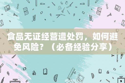 食品無(wú)證經(jīng)營(yíng)遭處罰，如何避免風(fēng)險(xiǎn)？（必備經(jīng)驗(yàn)分享）