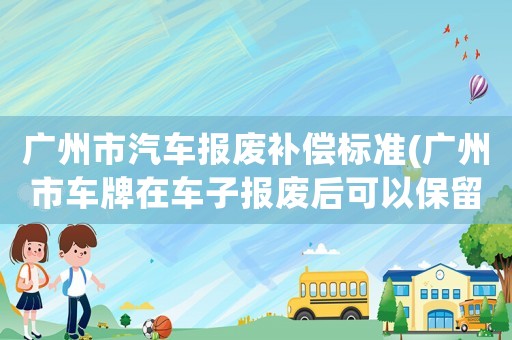 廣州市汽車報廢補償標準(廣州市車牌在車子報廢后可以保留多久)