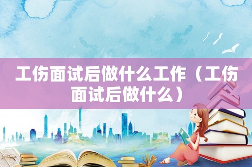 工傷面試后做什么工作（工傷面試后做什么）