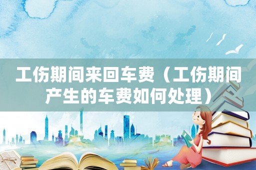 工傷期間來回車費（工傷期間產生的車費如何處理）
