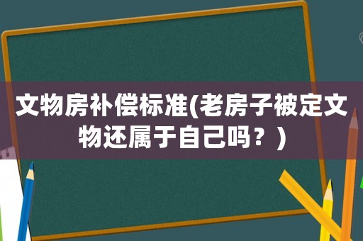 文物房補償標準(老房子被定文物還屬于自己嗎？)