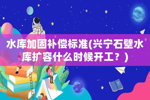 水庫加固補償標準(興寧石壁水庫擴容什么時候開工？)