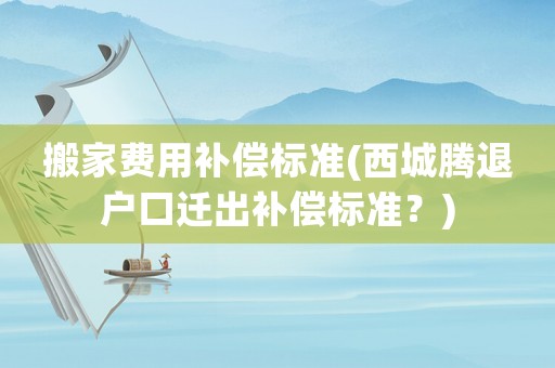 搬家費(fèi)用補(bǔ)償標(biāo)準(zhǔn)(西城騰退戶口遷出補(bǔ)償標(biāo)準(zhǔn)？)