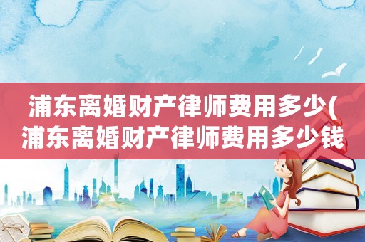 浦東離婚財產律師費用多少(浦東離婚財產律師費用多少錢)