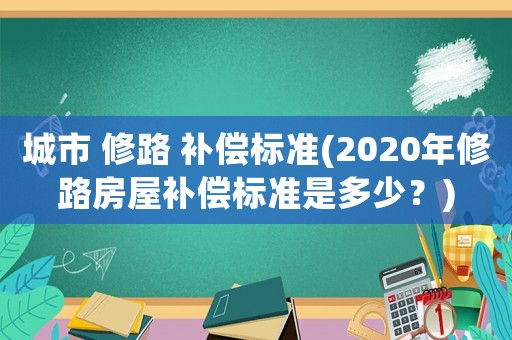 城市 修路 補(bǔ)償標(biāo)準(zhǔn)(2020年修路房屋補(bǔ)償標(biāo)準(zhǔn)是多少？)