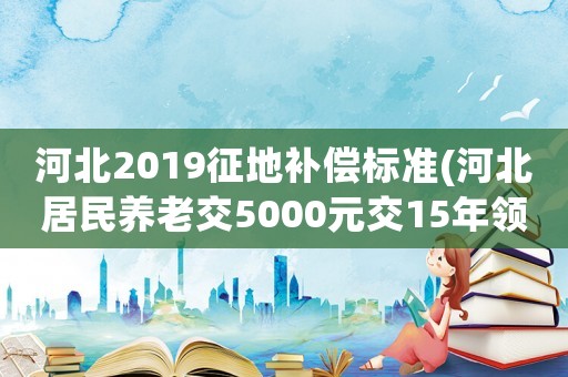河北2019征地補償標準(河北居民養老交5000元交15年領多少？)