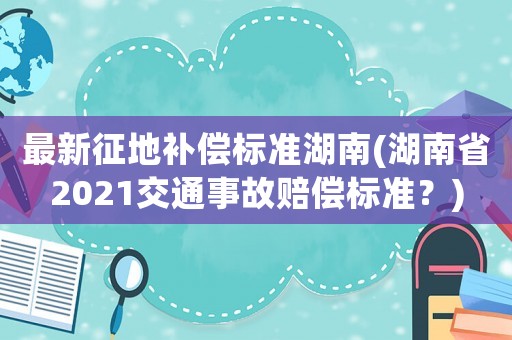 最新征地補(bǔ)償標(biāo)準(zhǔn)湖南(湖南省2021交通事故賠償標(biāo)準(zhǔn)？)