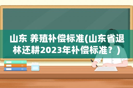 山東 養殖補償標準(山東省退林還耕2023年補償標準？)