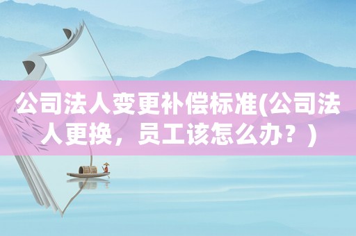公司法人變更補(bǔ)償標(biāo)準(zhǔn)(公司法人更換，員工該怎么辦？)