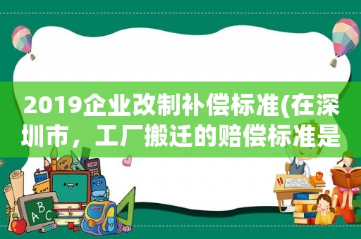 2019企業(yè)改制補(bǔ)償標(biāo)準(zhǔn)(在深圳市，工廠搬遷的賠償標(biāo)準(zhǔn)是怎么樣的？)