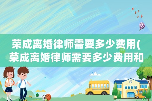 榮成離婚律師需要多少費用(榮成離婚律師需要多少費用和費用)