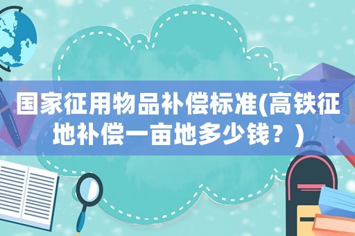國家征用物品補償標準(高鐵征地補償一畝地多少錢？)