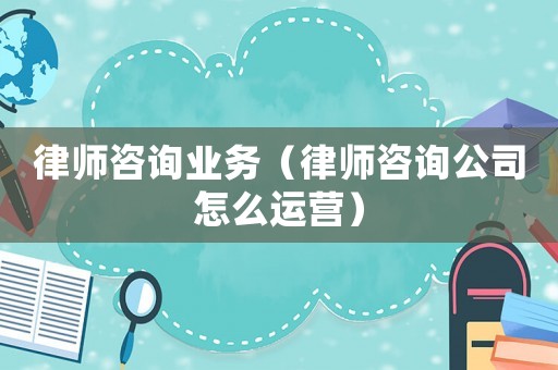 律師咨詢業務（律師咨詢公司怎么運營）