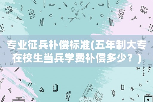 專業征兵補償標準(五年制大專在校生當兵學費補償多少？)