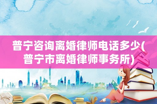 普寧咨詢離婚律師電話多少(普寧市離婚律師事務所)