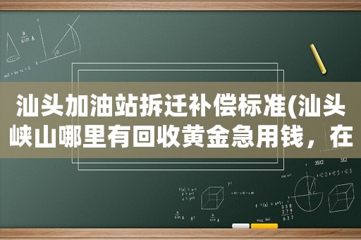 汕頭加油站拆遷補償標準(汕頭峽山哪里有回收黃金急用錢，在線等候)