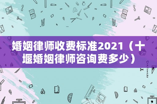 婚姻律師收費標準2021（十堰婚姻律師咨詢費多少）