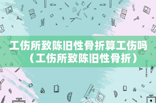 工傷所致陳舊性骨折算工傷嗎（工傷所致陳舊性骨折）