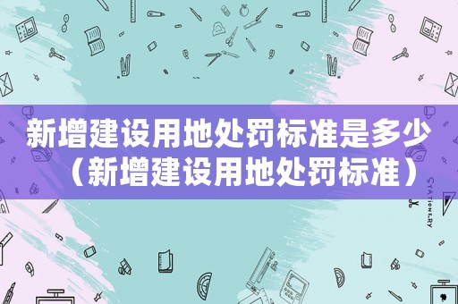 新增建設用地處罰標準是多少（新增建設用地處罰標準）