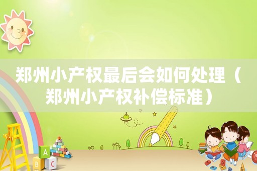 鄭州小產權最后會如何處理（鄭州小產權補償標準）