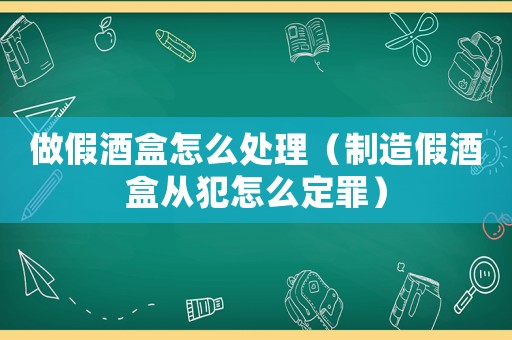 做假酒盒怎么處理（制造假酒盒從犯怎么定罪）