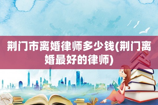 荊門市離婚律師多少錢(荊門離婚最好的律師)