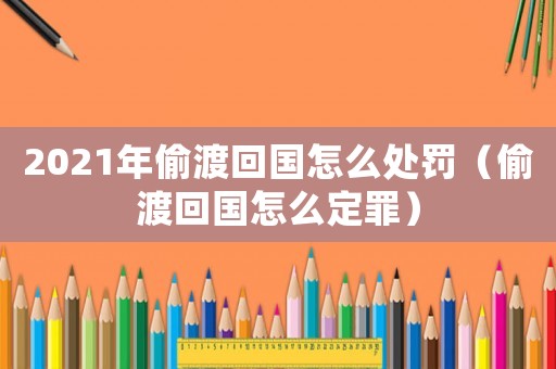 2021年偷渡回國怎么處罰（偷渡回國怎么定罪）