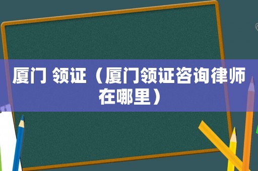 廈門 領證（廈門領證咨詢律師在哪里）