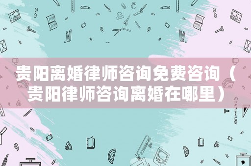 貴陽離婚律師咨詢免費咨詢（貴陽律師咨詢離婚在哪里）