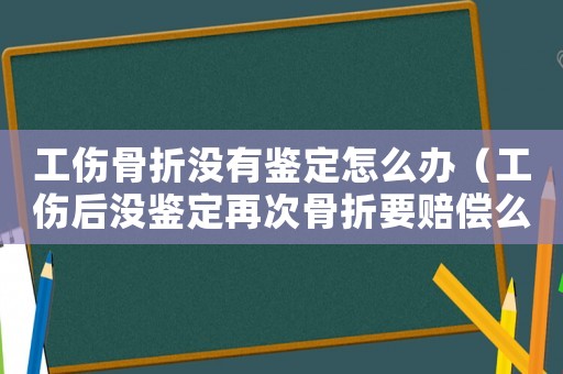 工傷骨折沒有鑒定怎么辦（工傷后沒鑒定再次骨折要賠償么）