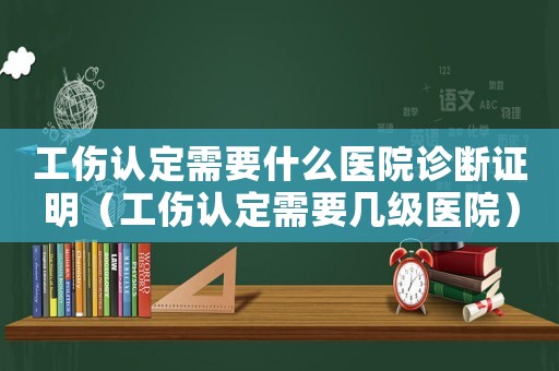 工傷認定需要什么醫院診斷證明（工傷認定需要幾級醫院）