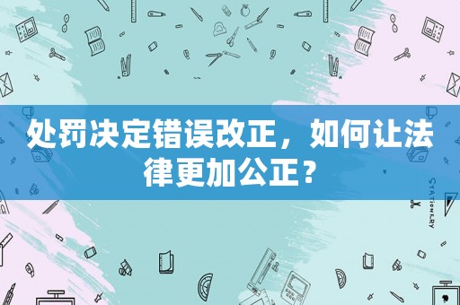 處罰決定錯誤改正，如何讓法律更加公正？