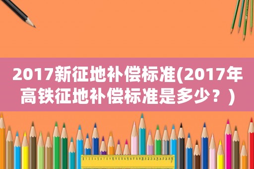 2017新征地補(bǔ)償標(biāo)準(zhǔn)(2017年高鐵征地補(bǔ)償標(biāo)準(zhǔn)是多少？)