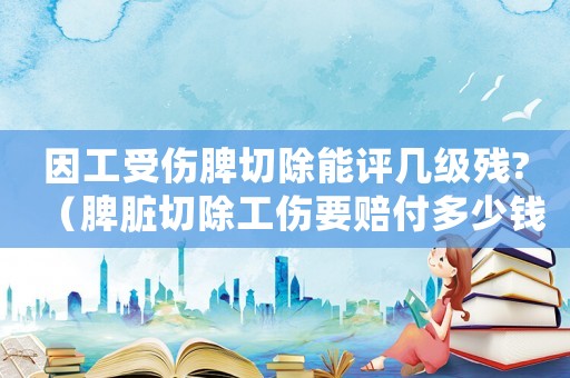 因工受傷脾切除能評幾級殘?（脾臟切除工傷要賠付多少錢）