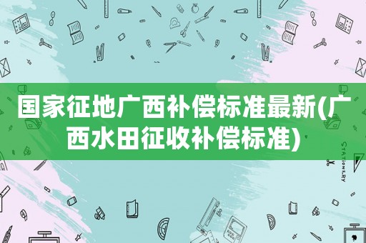 國家征地廣西補償標準最新(廣西水田征收補償標準)